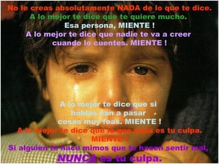 No le creas absolutamente NADA de lo que te dice. A lo mejor te dice que te quiere mucho.   Esa persona, MIENTE ! A lo mejor te dice que nadie te va a creer  cuando lo cuentes. MIENTE ! A lo mejor te dice que si  hablas van a pasar  cosas muy feas. MIENTE ! A lo mejor te dice que lo que pasa es tu culpa. MIENTE ! Si alguien te hace mimos que te hacen sentir mal,  NUNCA  es tu culpa. 