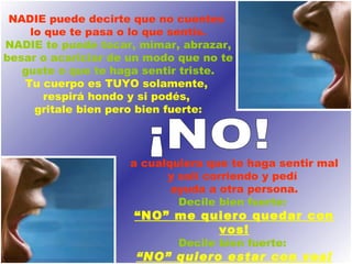 NADIE puede decirte que no cuentes  lo que te pasa o lo que sentís. NADIE te puede tocar, mimar, abrazar, besar o acariciar de un modo que no te guste o que te haga sentir triste. Tu cuerpo es TUYO solamente,  respirá hondo y si podés,  gritale bien pero bien fuerte: a cualquiera que te haga sentir mal y salí corriendo y pedí  ayuda a otra persona. Decile bien fuerte:   “ NO” me quiero quedar con vos! Decile bien fuerte:   “ NO” quiero estar con vos! ¡NO!  