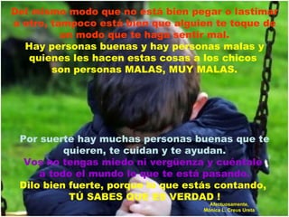 Del mismo modo que no está bien pegar o lastimar a otro, tampoco está bien que alguien te toque de un modo que te haga sentir mal. Hay personas buenas y hay personas malas y quienes les hacen estas cosas a los chicos  son personas MALAS, MUY MALAS. Por suerte hay muchas personas buenas que te quieren, te cuidan y te ayudan. Vos no tengas miedo ni vergüenza y cuéntale  a todo el mundo lo que te está pasando. Dilo bien fuerte, porque lo que estás contando,  TÚ SABES QUE ES VERDAD ! Afectuosamente, Mónica L. Creus Ureta 