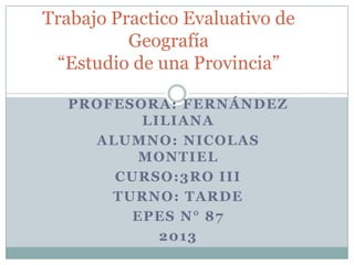 Trabajo Practico Evaluativo de
Geografía
“Estudio de una Provincia”
PROFESORA: FERNÁNDEZ
LILIANA
ALUMNO: NICOLAS
MONTIEL
CURSO:3RO III
TURNO: TARDE
EPES N° 87
2013

 