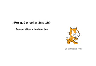 ¿Por qué enseñar Scratch?
Características y fundamentos
Lic. Mónica Leda Torres
 
