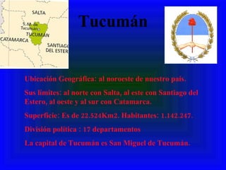 Tucumán Ubicación Geográfica: al noroeste de nuestro país.  Sus límites: al norte con Salta, al este con Santiago del Estero, al oeste y al sur con Catamarca. Superficie: Es de 22.524Km2. Habitantes: 1.142.247. División política : 17 departamentos La capital de Tucumán es San Miguel de Tucumán. 