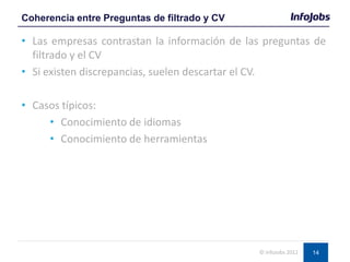 14
• Las empresas contrastan la información de las preguntas de
filtrado y el CV
• Si existen discrepancias, suelen descartar el CV.
• Casos típicos:
• Conocimiento de idiomas
• Conocimiento de herramientas
Coherencia entre Preguntas de filtrado y CV
© InfoJobs 2012
 