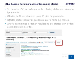 18
• Si nuestro CV se adecua a la oferta, debemos enviarlo
igualmente.
• Ofertas de TI se cubren en unos 15 días de promedio.
• Ofertas sector industrial pueden requerir hasta 1,5 meses.
• Ahora permitimos ordenar resultados de ofertas con orden
ascendente de inscritos
¿Qué hacer si hay muchos inscritos en una oferta?
© InfoJobs 2012
 
