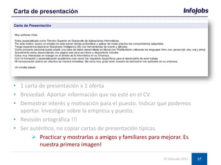 37
• 1 carta de presentación x 1 oferta
• Brevedad. Aportar información que no esté en el CV.
• Demostrar interés y motivación para el puesto. Indicar qué podemos
aportar. Investigar sobre la empresa y puesto.
• Revisión ortográfica !!!
• Ser auténtico, no copiar cartas de presentación típicas.
 Practicar y mostrarlas a amigos y familiares para mejorar. Es
nuestra primera imagen!
Carta de presentación
© InfoJobs 2012
 