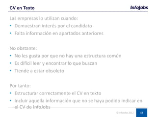 44
Las empresas lo utilizan cuando:
• Demuestran interés por el candidato
• Falta información en apartados anteriores
No obstante:
• No les gusta por que no hay una estructura común
• Es difícil leer y encontrar lo que buscan
• Tiende a estar obsoleto
Por tanto:
• Estructurar correctamente el CV en texto
• Incluir aquella información que no se haya podido indicar en
el CV de InfoJobs
CV en Texto
© InfoJobs 2012
 
