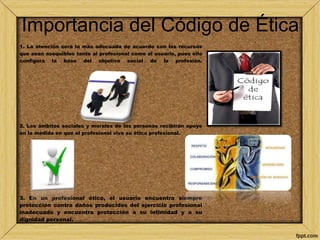 Importancia del Código de Ética 
1. La atención será la más adecuada de acuerdo con los recursos 
que sean asequibles tanto al profesional como al usuario, pues ello 
configura la base del objetivo social de la profesión. 
2. Los ámbitos sociales y morales de las personas recibirán apoyo 
en la medida en que el profesional viva su ética profesional. 
3. En un profesional ético, el usuario encuentra siempre 
protección contra daños producidos del ejercicio profesional 
inadecuado y encuentra protección a su intimidad y a su 
dignidad personal. 
 
