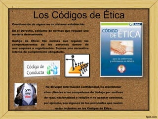 Los Códigos de Ética 
• . 
• 
Combinación de signos en un sistema establecido. 
En el Derecho, conjunto de normas que regulan una 
materia determinada. 
Código de Ética: fija normas que regulan los 
comportamientos de las personas dentro de 
una empresa u organización. Supone una normativa 
interna de cumplimiento obligatorio. 
No divulgar información confidencial, no discriminar 
a los clientes o los compañeros de trabajo por motivos 
de raza, nacionalidad o religión y no aceptar sobornos, 
por ejemplo, son algunos de los postulados que suelen 
estar incluidos en los Códigos de Ética. 
 