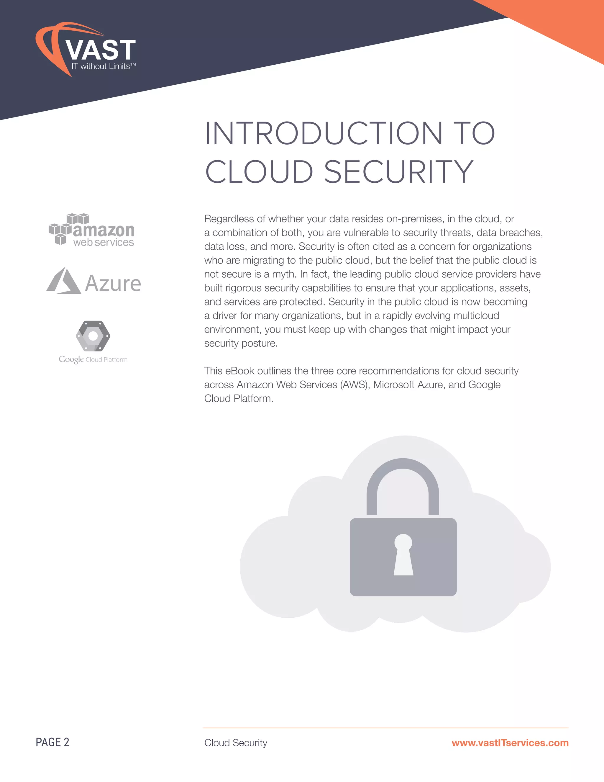 Cloud Security www.vastITservices.com
INTRODUCTION TO
CLOUD SECURITY
Regardless of whether your data resides on-premises, in the cloud, or
a combination of both, you are vulnerable to security threats, data breaches,
data loss, and more. Security is often cited as a concern for organizations
who are migrating to the public cloud, but the belief that the public cloud is
not secure is a myth. In fact, the leading public cloud service providers have
built rigorous security capabilities to ensure that your applications, assets,
and services are protected. Security in the public cloud is now becoming
a driver for many organizations, but in a rapidly evolving multicloud
environment, you must keep up with changes that might impact your
security posture.
This eBook outlines the three core recommendations for cloud security
across Amazon Web Services (AWS), Microsoft Azure, and Google
Cloud Platform.
PAGE 2
Azure
 