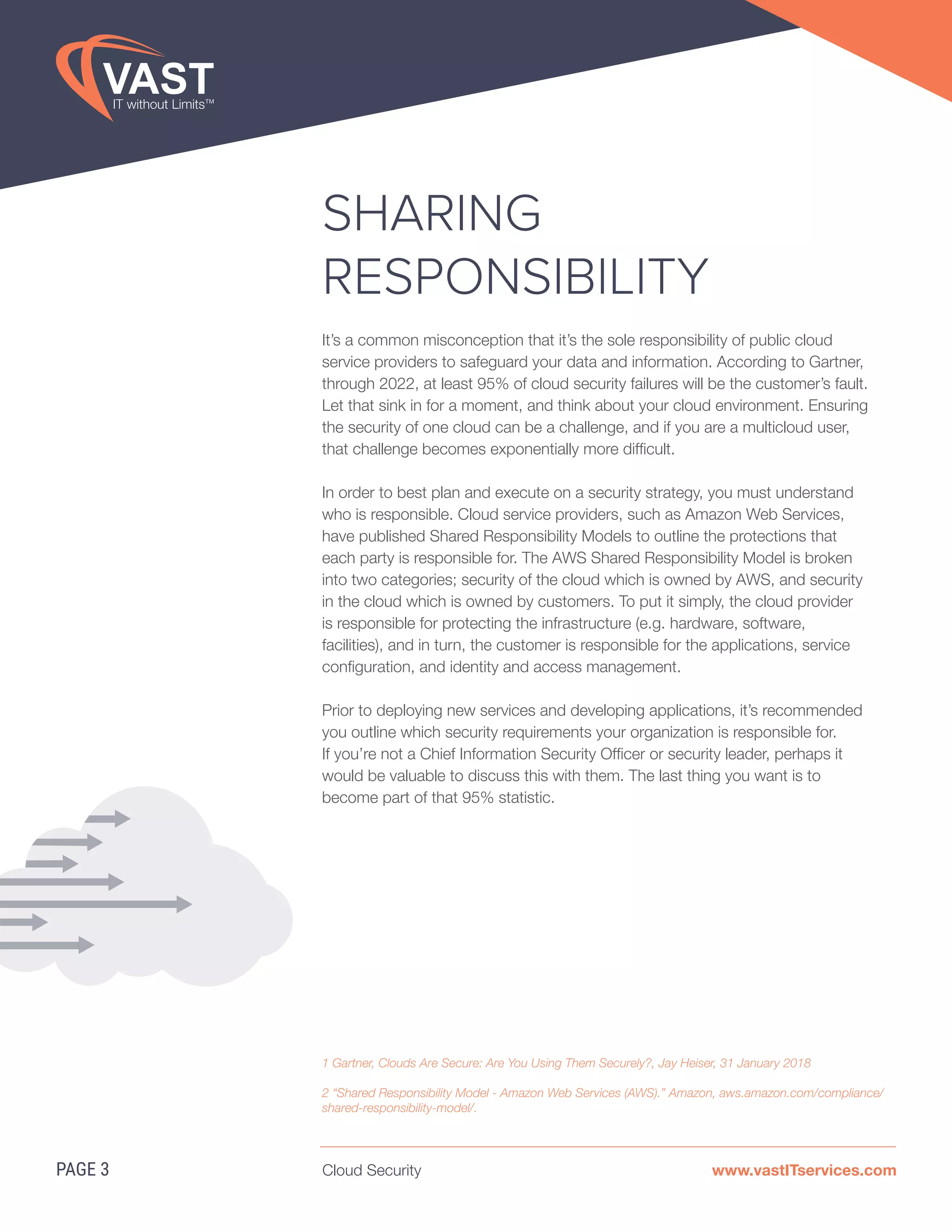 Cloud Security www.vastITservices.com
SHARING
RESPONSIBILITY
It’s a common misconception that it’s the sole responsibility of public cloud
service providers to safeguard your data and information. According to Gartner,
through 2022, at least 95% of cloud security failures will be the customer’s fault.
Let that sink in for a moment, and think about your cloud environment. Ensuring
the security of one cloud can be a challenge, and if you are a multicloud user,
that challenge becomes exponentially more difficult.
In order to best plan and execute on a security strategy, you must understand
who is responsible. Cloud service providers, such as Amazon Web Services,
have published Shared Responsibility Models to outline the protections that
each party is responsible for. The AWS Shared Responsibility Model is broken
into two categories; security of the cloud which is owned by AWS, and security
in the cloud which is owned by customers. To put it simply, the cloud provider
is responsible for protecting the infrastructure (e.g. hardware, software,
facilities), and in turn, the customer is responsible for the applications, service
configuration, and identity and access management.
Prior to deploying new services and developing applications, it’s recommended
you outline which security requirements your organization is responsible for.
If you’re not a Chief Information Security Officer or security leader, perhaps it
would be valuable to discuss this with them. The last thing you want is to
become part of that 95% statistic.
PAGE 3
1 Gartner, Clouds Are Secure: Are You Using Them Securely?, Jay Heiser, 31 January 2018
2 “Shared Responsibility Model - Amazon Web Services (AWS).” Amazon, aws.amazon.com/compliance/
shared-responsibility-model/.
 