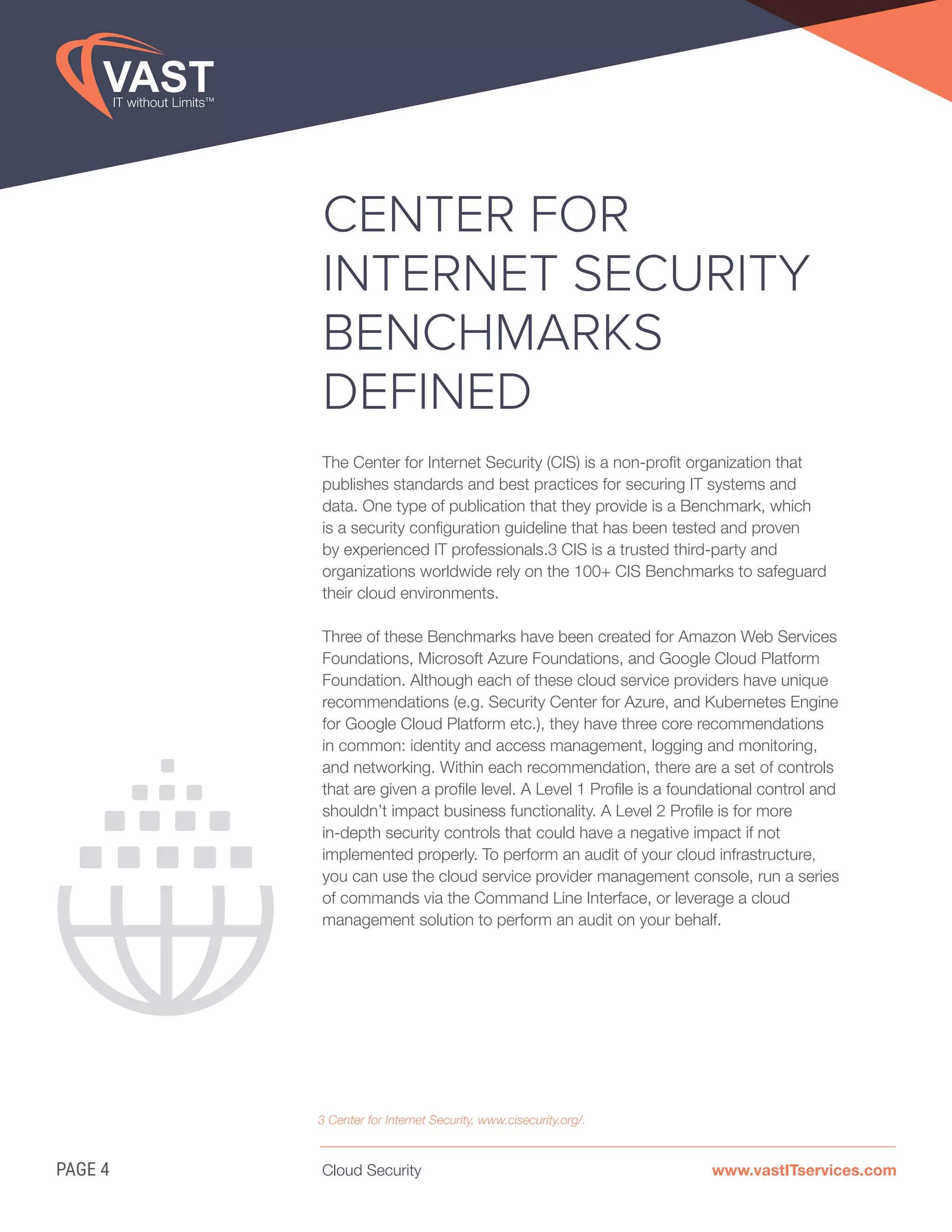 Cloud Security www.vastITservices.comPAGE 4
CENTER FOR
INTERNET SECURITY
BENCHMARKS
DEFINED
The Center for Internet Security (CIS) is a non-profit organization that
publishes standards and best practices for securing IT systems and
data. One type of publication that they provide is a Benchmark, which
is a security configuration guideline that has been tested and proven
by experienced IT professionals.3 CIS is a trusted third-party and
organizations worldwide rely on the 100+ CIS Benchmarks to safeguard
their cloud environments.
Three of these Benchmarks have been created for Amazon Web Services
Foundations, Microsoft Azure Foundations, and Google Cloud Platform
Foundation. Although each of these cloud service providers have unique
recommendations (e.g. Security Center for Azure, and Kubernetes Engine
for Google Cloud Platform etc.), they have three core recommendations
in common: identity and access management, logging and monitoring,
and networking. Within each recommendation, there are a set of controls
that are given a profile level. A Level 1 Profile is a foundational control and
shouldn’t impact business functionality. A Level 2 Profile is for more
in-depth security controls that could have a negative impact if not
implemented properly. To perform an audit of your cloud infrastructure,
you can use the cloud service provider management console, run a series
of commands via the Command Line Interface, or leverage a cloud
management solution to perform an audit on your behalf.
3 Center for Internet Security, www.cisecurity.org/.
 