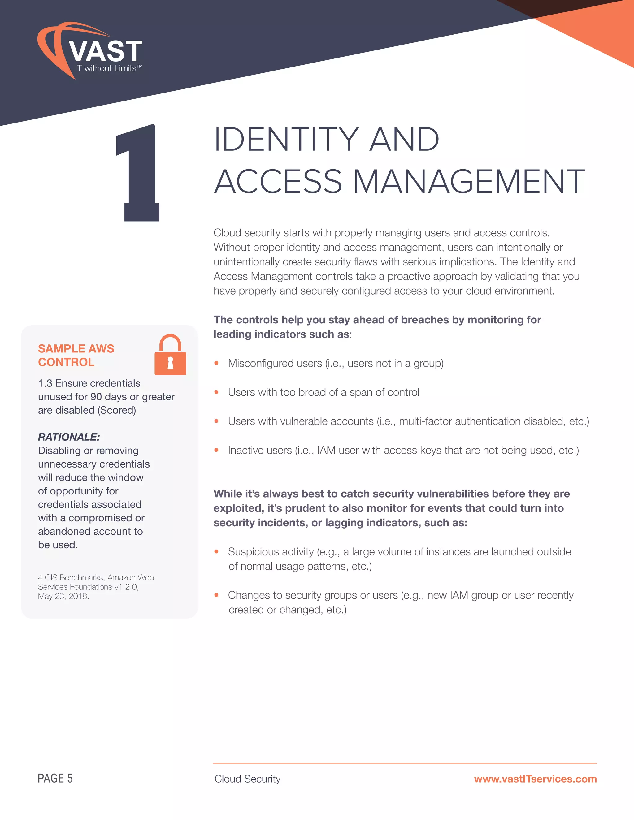 Cloud Security www.vastITservices.comPAGE 5
1
IDENTITY AND
ACCESS MANAGEMENT
Cloud security starts with properly managing users and access controls.
Without proper identity and access management, users can intentionally or
unintentionally create security flaws with serious implications. The Identity and
Access Management controls take a proactive approach by validating that you
have properly and securely configured access to your cloud environment.
The controls help you stay ahead of breaches by monitoring for
leading indicators such as:
• Misconfigured users (i.e., users not in a group)
• Users with too broad of a span of control
• Users with vulnerable accounts (i.e., multi-factor authentication disabled, etc.)
• Inactive users (i.e., IAM user with access keys that are not being used, etc.)
While it’s always best to catch security vulnerabilities before they are
exploited, it’s prudent to also monitor for events that could turn into
security incidents, or lagging indicators, such as:
• Suspicious activity (e.g., a large volume of instances are launched outside
of normal usage patterns, etc.)
• Changes to security groups or users (e.g., new IAM group or user recently
created or changed, etc.)
SAMPLE AWS
CONTROL
1.3 Ensure credentials
unused for 90 days or greater
are disabled (Scored)
RATIONALE:
Disabling or removing
unnecessary credentials
will reduce the window
of opportunity for
credentials associated
with a compromised or
abandoned account to
be used.
4 CIS Benchmarks, Amazon Web
Services Foundations v1.2.0,
May 23, 2018.
 