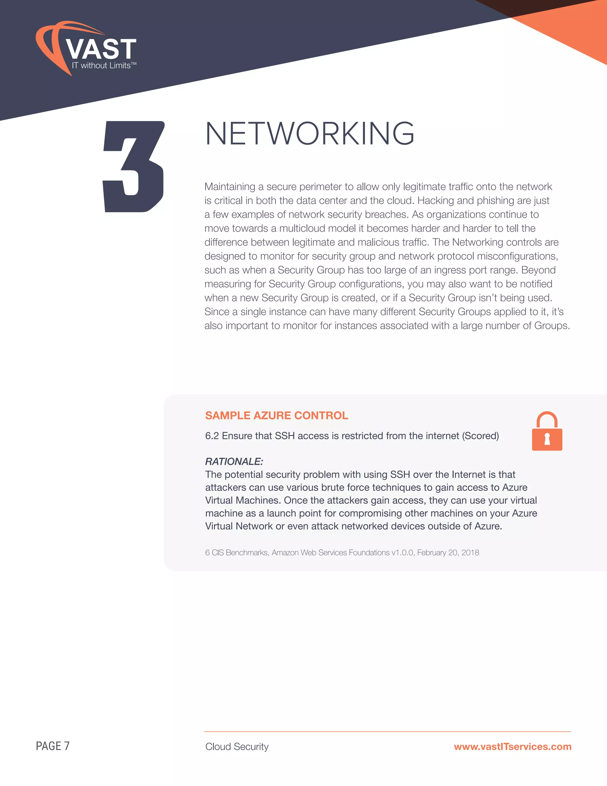 Cloud Security www.vastITservices.comPAGE 7
3
NETWORKING
Maintaining a secure perimeter to allow only legitimate traffic onto the network
is critical in both the data center and the cloud. Hacking and phishing are just
a few examples of network security breaches. As organizations continue to
move towards a multicloud model it becomes harder and harder to tell the
difference between legitimate and malicious traffic. The Networking controls are
designed to monitor for security group and network protocol misconfigurations,
such as when a Security Group has too large of an ingress port range. Beyond
measuring for Security Group configurations, you may also want to be notified
when a new Security Group is created, or if a Security Group isn’t being used.
Since a single instance can have many different Security Groups applied to it, it’s
also important to monitor for instances associated with a large number of Groups.
SAMPLE AZURE CONTROL
6.2 Ensure that SSH access is restricted from the internet (Scored)
RATIONALE:
The potential security problem with using SSH over the Internet is that
attackers can use various brute force techniques to gain access to Azure
Virtual Machines. Once the attackers gain access, they can use your virtual
machine as a launch point for compromising other machines on your Azure
Virtual Network or even attack networked devices outside of Azure.
6 CIS Benchmarks, Amazon Web Services Foundations v1.0.0, February 20, 2018
 