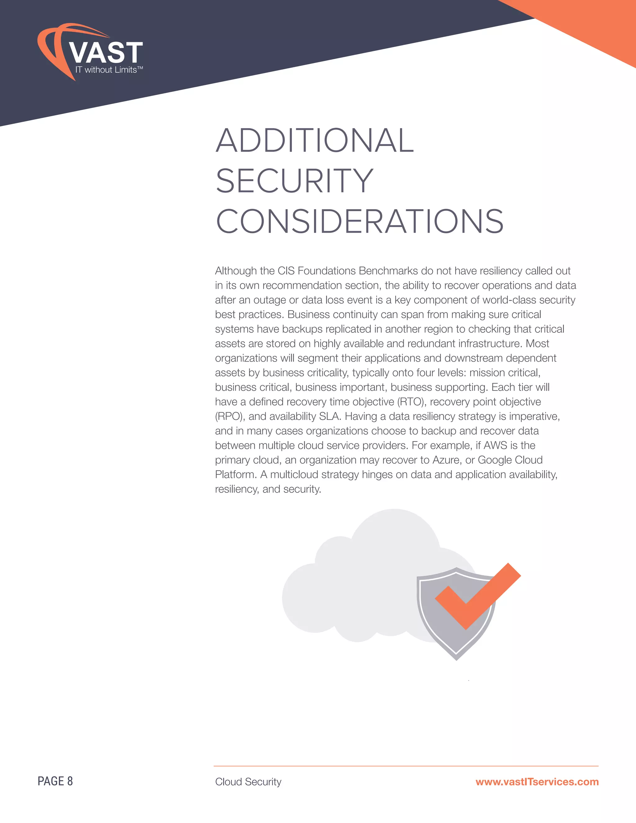 Cloud Security www.vastITservices.com
ADDITIONAL
SECURITY
CONSIDERATIONS
Although the CIS Foundations Benchmarks do not have resiliency called out
in its own recommendation section, the ability to recover operations and data
after an outage or data loss event is a key component of world-class security
best practices. Business continuity can span from making sure critical
systems have backups replicated in another region to checking that critical
assets are stored on highly available and redundant infrastructure. Most
organizations will segment their applications and downstream dependent
assets by business criticality, typically onto four levels: mission critical,
business critical, business important, business supporting. Each tier will
have a defined recovery time objective (RTO), recovery point objective
(RPO), and availability SLA. Having a data resiliency strategy is imperative,
and in many cases organizations choose to backup and recover data
between multiple cloud service providers. For example, if AWS is the
primary cloud, an organization may recover to Azure, or Google Cloud
Platform. A multicloud strategy hinges on data and application availability,
resiliency, and security.
PAGE 8
 