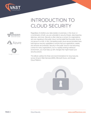 Cloud Security www.vastITservices.com
INTRODUCTION TO
CLOUD SECURITY
Regardless of whether your data resides on-premises, in the cloud, or
a combination of both, you are vulnerable to security threats, data breaches,
data loss, and more. Security is often cited as a concern for organizations
who are migrating to the public cloud, but the belief that the public cloud is
not secure is a myth. In fact, the leading public cloud service providers have
built rigorous security capabilities to ensure that your applications, assets,
and services are protected. Security in the public cloud is now becoming
a driver for many organizations, but in a rapidly evolving multicloud
environment, you must keep up with changes that might impact your
security posture.
This eBook outlines the three core recommendations for cloud security
across Amazon Web Services (AWS), Microsoft Azure, and Google
Cloud Platform.
PAGE 2
Azure
 