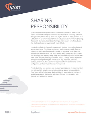 Cloud Security www.vastITservices.com
SHARING
RESPONSIBILITY
It’s a common misconception that it’s the sole responsibility of public cloud
service providers to safeguard your data and information. According to Gartner,
through 2022, at least 95% of cloud security failures will be the customer’s fault.
Let that sink in for a moment, and think about your cloud environment. Ensuring
the security of one cloud can be a challenge, and if you are a multicloud user,
that challenge becomes exponentially more difficult.
In order to best plan and execute on a security strategy, you must understand
who is responsible. Cloud service providers, such as Amazon Web Services,
have published Shared Responsibility Models to outline the protections that
each party is responsible for. The AWS Shared Responsibility Model is broken
into two categories; security of the cloud which is owned by AWS, and security
in the cloud which is owned by customers. To put it simply, the cloud provider
is responsible for protecting the infrastructure (e.g. hardware, software,
facilities), and in turn, the customer is responsible for the applications, service
configuration, and identity and access management.
Prior to deploying new services and developing applications, it’s recommended
you outline which security requirements your organization is responsible for.
If you’re not a Chief Information Security Officer or security leader, perhaps it
would be valuable to discuss this with them. The last thing you want is to
become part of that 95% statistic.
PAGE 3
1 Gartner, Clouds Are Secure: Are You Using Them Securely?, Jay Heiser, 31 January 2018
2 “Shared Responsibility Model - Amazon Web Services (AWS).” Amazon, aws.amazon.com/compliance/
shared-responsibility-model/.
 