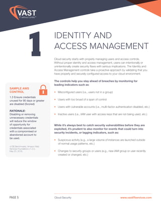 Cloud Security www.vastITservices.comPAGE 5
1
IDENTITY AND
ACCESS MANAGEMENT
Cloud security starts with properly managing users and access controls.
Without proper identity and access management, users can intentionally or
unintentionally create security flaws with serious implications. The Identity and
Access Management controls take a proactive approach by validating that you
have properly and securely configured access to your cloud environment.
The controls help you stay ahead of breaches by monitoring for
leading indicators such as:
• Misconfigured users (i.e., users not in a group)
• Users with too broad of a span of control
• Users with vulnerable accounts (i.e., multi-factor authentication disabled, etc.)
• Inactive users (i.e., IAM user with access keys that are not being used, etc.)
While it’s always best to catch security vulnerabilities before they are
exploited, it’s prudent to also monitor for events that could turn into
security incidents, or lagging indicators, such as:
• Suspicious activity (e.g., a large volume of instances are launched outside
of normal usage patterns, etc.)
• Changes to security groups or users (e.g., new IAM group or user recently
created or changed, etc.)
SAMPLE AWS
CONTROL
1.3 Ensure credentials
unused for 90 days or greater
are disabled (Scored)
RATIONALE:
Disabling or removing
unnecessary credentials
will reduce the window
of opportunity for
credentials associated
with a compromised or
abandoned account to
be used.
4 CIS Benchmarks, Amazon Web
Services Foundations v1.2.0,
May 23, 2018.
 