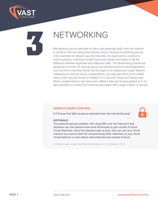 Cloud Security www.vastITservices.comPAGE 7
3
NETWORKING
Maintaining a secure perimeter to allow only legitimate traffic onto the network
is critical in both the data center and the cloud. Hacking and phishing are just
a few examples of network security breaches. As organizations continue to
move towards a multicloud model it becomes harder and harder to tell the
difference between legitimate and malicious traffic. The Networking controls are
designed to monitor for security group and network protocol misconfigurations,
such as when a Security Group has too large of an ingress port range. Beyond
measuring for Security Group configurations, you may also want to be notified
when a new Security Group is created, or if a Security Group isn’t being used.
Since a single instance can have many different Security Groups applied to it, it’s
also important to monitor for instances associated with a large number of Groups.
SAMPLE AZURE CONTROL
6.2 Ensure that SSH access is restricted from the internet (Scored)
RATIONALE:
The potential security problem with using SSH over the Internet is that
attackers can use various brute force techniques to gain access to Azure
Virtual Machines. Once the attackers gain access, they can use your virtual
machine as a launch point for compromising other machines on your Azure
Virtual Network or even attack networked devices outside of Azure.
6 CIS Benchmarks, Amazon Web Services Foundations v1.0.0, February 20, 2018
 