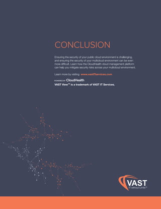 Cloud Security www.vastITservices.com
CONCLUSION
Ensuring the security of your public cloud environment is challenging,
and ensuring the security of your multicloud environment can be even
more difficult. Learn how the CloudHealth cloud management platform
can help you mitigate security risks across your multicloud environment.
Learn more by visiting www.vastITservices.com
VAST View™ is a trademark of VAST IT Services.
POWERED BY
 