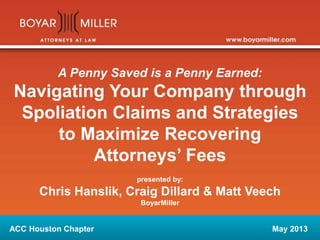 A Penny Saved is a Penny Earned: 
Navigating Your Company through 
Spoliation Claims and Strategies 
to Maximize Recovering 
Attorneys’ Fees 
presented by: 
Chris Hanslik, Craig Dillard & Matt Veech 
BoyarMiller 
ACC Houston Chapter May 2013 
 