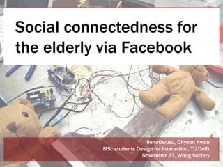 Social connectedness for
the elderly via Facebook




                            IlonaOwusu, Ohyoon Kwon
           MSc students Design for Interaction, TU Delft
                          November 23, Waag Society
 