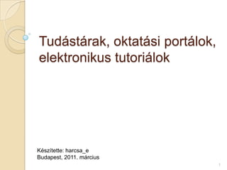 Tudástárak, oktatási portálok, elektronikus tutoriálok Készítette: harcsa_e  Budapest, 2011. március 1 