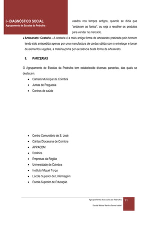 I - DIAGNÓSTICO SOCIAL                                 usados nos tempos antigos, quando se dizia que
Agrupamento de Escolas da Pedrulha                     “andavam ao fanico”, ou seja a recolher os produtos
                                                       para vender no mercado.
               Artesanato: Cestaria - A cestaria é a mais antiga forma de artesanato praticada pelo homem
                tendo sido antecedida apenas por uma manufactura de cordas obtida com o entrelaçar e torcer
                de elementos vegetais, a matéria-prima por excelência desta forma de artesanato.

                8.      PARCERIAS

              O Agrupamento de Escolas da Pedrulha tem estabelecido diversas parcerias, das quais se
              destacam:
                      Câmara Municipal de Coimbra
                      Juntas de Freguesia
                      Centros de saúde




                      Centro Comunitário de S. José
                      Cáritas Diocesana de Coimbra
                      APPACDM
                      Rotários
                      Empresas da Região
                      Universidade de Coimbra
                      Instituto Miguel Torga
                      Escola Superior de Enfermagem
                      Escola Superior de Educação




                                                                     Agrupamento de Escolas da Pedrulha     11
                                                                        Escola Básica Rainha Santa Isabel
 