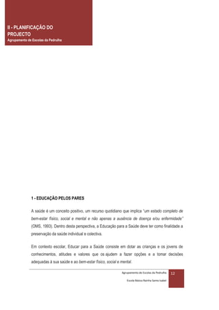 II - PLANIFICAÇÃO DO
PROJECTO
Agrupamento de Escolas da Pedrulha




              1 - EDUCAÇÃO PELOS PARES

              A saúde é um conceito positivo, um recurso quotidiano que implica “um estado completo de
              bem-estar físico, social e mental e não apenas a ausência de doença e/ou enfermidade”
              (OMS, 1993). Dentro desta perspectiva, a Educação para a Saúde deve ter como finalidade a
              preservação da saúde individual e colectiva.

              Em contexto escolar, Educar para a Saúde consiste em dotar as crianças e os jovens de
              conhecimentos, atitudes e valores que os ajudem a fazer opções e a tomar decisões
              adequadas à sua saúde e ao bem-estar físico, social e mental.

                                                                    Agrupamento de Escolas da Pedrulha     12
                                                                       Escola Básica Rainha Santa Isabel
 