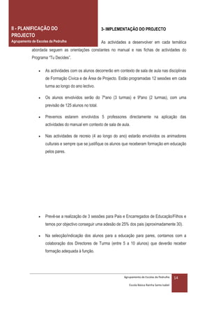 II - PLANIFICAÇÃO DO                                   3- IMPLEMENTAÇÃO DO PROJECTO
PROJECTO
Agrupamento de Escolas da Pedrulha                     As actividades a desenvolver em cada temática
            abordada seguem as orientações constantes no manual e nas fichas de actividades do
            Programa “Tu Decides”.

                   As actividades com os alunos decorrerão em contexto de sala de aula nas disciplinas
                    de Formação Cívica e de Área de Projecto. Estão programadas 12 sessões em cada
                    turma ao longo do ano lectivo.

                   Os alunos envolvidos serão do 7ºano (3 turmas) e 9ºano (2 turmas), com uma
                    previsão de 125 alunos no total.

                   Prevemos estarem envolvidos 5 professores directamente na aplicação das
                    actividades do manual em contexto de sala de aula.

                   Nas actividades de recreio (4 ao longo do ano) estarão envolvidos os animadores
                    culturais e sempre que se justifique os alunos que receberam formação em educação
                    pelos pares.




                   Prevê-se a realização de 3 sessões para Pais e Encarregados de Educação/Filhos e
                    temos por objectivo conseguir uma adesão de 25% dos pais (aproximadamente 30).

                   Na selecção/indicação dos alunos para a educação para pares, contamos com a
                    colaboração dos Directores de Turma (entre 5 a 10 alunos) que deverão receber
                    formação adequada à função.




                                                                   Agrupamento de Escolas da Pedrulha     14
                                                                      Escola Básica Rainha Santa Isabel
 