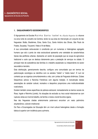 I - DIAGNÓSTICO SOCIAL
Agrupamento de Escolas da Pedrulha




             1. ENQUADRAMENTO GEODEMOGRÁFICO

             O Agrupamento de Escolas R a i n h a S a n t a I s a b e l e a Escola Superior de situa-se
             na zona norte do concelho de Coimbra, tendo na sua área de intervenção um conjunto de dez
             freguesias: Botão, Brasfemes, Eiras, Santa Cruz, Santo António dos Olivais, São Paulo de
             Frades, Souselas, Trouxemil, Vilela e Vil de Matos.
             A sua comunidade extra-escolar é constituída por um numeroso e heterogéneo agregado
             humano que sob o ponto de vista sociocultural apresenta uma variedade de características
             típicas das periferias urbanas. Apresenta um sector de população que se ocupa da agricultura
             tradicional e outro que se desloca diariamente para a prestação de serviços na cidade. O
             principal meio de subsistência das famílias é o trabalho assalariado ou independente do sector
             secundário e terciário.
             Esta distribuição, genericamente descrita, configura uma comunidade que em termos de
             padronização sociológica se identifica com os estratos “médio” e “médio baixo”. É num tal
             contexto que se organiza comunitariamente a vida, com Juntas de Freguesia dinâmicas, Clubes
             Desportivos activos e Ranchos Folclóricos com alguma tradição. A manutenção destas
             associações de carácter cultural, recreativo e desportivo proporciona uma multiculturalidade
             rural/urbana.
             Existem também zonas específicas de pobreza estrutural, nomeadamente os bairros sociais da
             Rosa, Ingote e Relvinha (Loreto). As situações de exclusão ou risco social relacionam-se com
             rupturas várias ao nível do trabalho, da família e modus vivendi da etnia cigana.
             Nas dez freguesias citadas anteriormente poder-se-á encontrar um vasto património
             arquitectónico, cultural e tradicional.
             Os Pais e Encarregados de Educação têm um nível cultural heterogéneo desde a formação
             básica à superior com incidência para a primeira.




                                                                      Agrupamento de Escolas da Pedrulha     2
                                                                         Escola Básica Rainha Santa Isabel
 