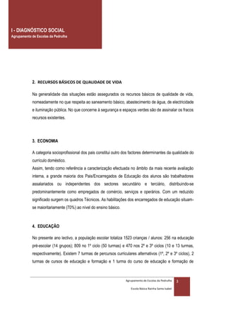 I - DIAGNÓSTICO SOCIAL
Agrupamento de Escolas da Pedrulha



            PROJECTO DE IMPLEMENTAÇÃO DO PROGRAMA “TU DECIDES”




            2. RECURSOS BÁSICOS DE QUALIDADE DE VIDA

            Na generalidade das situações estão assegurados os recursos básicos de qualidade de vida,
            nomeadamente no que respeita ao saneamento básico, abastecimento de água, de electricidade
            e iluminação pública. No que concerne à segurança e espaços verdes são de assinalar os fracos
            recursos existentes.




            3. ECONOMIA

            A categoria socioprofissional dos pais constitui outro dos factores determinantes da qualidade do
            currículo doméstico.
            Assim, tendo como referência a caracterização efectuada no âmbito da mais recente avaliação
            interna, a grande maioria dos Pais/Encarregados de Educação dos alunos são trabalhadores
            assalariados ou independentes dos sectores secundário e terciário, distribuindo-se
            predominantemente como empregados de comércio, serviços e operários. Com um reduzido
            significado surgem os quadros Técnicos. As habilitações dos encarregados de educação situam-
            se maioritariamente (70%) ao nível do ensino básico.



            4. EDUCAÇÃO

            No presente ano lectivo, a população escolar totaliza 1523 crianças / alunos: 256 na educação
            pré-escolar (14 grupos); 809 no 1º ciclo (50 turmas) e 470 nos 2º e 3º ciclos (10 e 13 turmas,
            respectivamente). Existem 7 turmas de percursos curriculares alternativos (1º, 2º e 3º ciclos), 2
            turmas de cursos de educação e formação e 1 turma do curso de educação e formação de



                                                                    Agrupamento de Escolas da Pedrulha     3
                                                                       Escola Básica Rainha Santa Isabel
 
