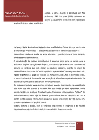 DIAGNÓSTICO SOCIAL                                    adultos. O corpo docente é constituído por 166
Agrupamento de Escolas da Pedrulha                    professores, 148 dos quais (89%) pertencem ao
                                                      quadro. O Agrupamento conta ainda com 2 psicólogas
            e outros técnicos, a saber: uma técnica




            de Serviço Social, 4 animadores Socioculturais e uma Mediadora Cultural. O corpo não docente
            é composto por 77 elementos: 11 estão afectos aos serviços de administração escolar, 64
            desenvolvem trabalho de auxiliar de acção educativa, 1 guarda-nocturno e outro elemento,
            afecto ao serviço de manutenção.
            A caracterização do contexto socioeducativo é assumida como ponto de partida para a
            elaboração do plano de acção deste Projecto, considerando que estes factores constituem um
            conjunto de variáveis que pode afectar os resultados escolares, estando na origem do
            desenvolvimento do conceito de “escola reprodutora e perpetuadora” das desigualdades sociais.
            Apesar de pertencer ao grupo das variáveis não manipuláveis, isto é, fora do controlo da escola,
            o seu conhecimento é fundamental para a criação de alternativas organizacionais dentro da
            escola que sejam supletivas de eventuais desvantagens iniciais.
            Os factores contextuais, agora descritos, constituem aspectos determinantes na acessibilidade
            dos alunos aos bens culturais e na atitude face aos valores que estes representam. Neste
            sentido, também no âmbito da “Iniciativa Escolas, Professores e Computadores Portáteis”, foi
            realizado um estudo com o objectivo de saber quantos alunos possuem computador em casa e
            se têm ou não acesso à Internet, tendo-se apurado que de uma amostra de 1469 alunos, 33%
            possui computadores com ligação à Internet.
            Caberá, portanto, à Escola, criar as condições propiciadoras de integração e de inclusão
            daqueles alunos cujo “currículo doméstico” é menos indutor de sucesso escolar.




                                                                   Agrupamento de Escolas da Pedrulha     4
                                                                      Escola Básica Rainha Santa Isabel
 