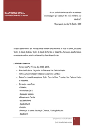 DIAGNÓSTICO SOCIAL                                                 de um contexto social que reúna as melhores
Agrupamento de Escolas da Pedrulha                      condições para que cada um dos seus membros seja
                                                                                                              saudável”.

                                                                        (Organização Mundial de Saúde, 1986)




             Na zona de residência dos nossos alunos existem vários recursos ao nível da saúde, tais como:
             Centro de Saúde de Eiras, Centro de Saúde de Fernão de Magalhães, farmácias, parafarmácias,
             consultórios médicos privados e laboratórios de análises clínicas.



             Centro de Saúde Eiras
                  Horário: de 2ª a 6ª Feira, das 08:00 - 20:00.
                  Área de influência: Freguesias de Eiras e de São Paulo de Frades.
                  ACES: Agrupamento de Centros de Saúde Baixo Mondego I .
                  Extensões de saúde associadas: Botão; Torre de Vilela; Souselas; São Paulo de Frades
                     e Brasfemes.
                  Consultas específicas:
                     - Diabetes;
                     - Hipertensão (HTA)
                     - Cessação tabágica
                     - Planeamento Familiar
                     - Saúde Materna
                     - Saúde Infantil
                     - Nutrição
                     - Promoção da saúde: Vacinação Crianças, Vacinação Adultos
                     - Saúde oral

                                                                       Agrupamento de Escolas da Pedrulha     7
                                                                          Escola Básica Rainha Santa Isabel
 