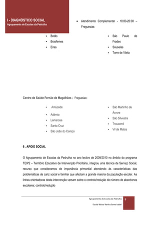 I - DIAGNÓSTICO SOCIAL                                     Atendimento Complementar - 18:00-20:00 –
Agrupamento de Escolas da Pedrulha
                                                              Freguesias:

                                    Botão                                                  São           Paulo   de
                                    Brasfemes                                               Frades
                                    Eiras                                                  Souselas
                                                                                            Torre de Vilela




             Centro de Saúde Fernão de Magalhães - Freguesias:

                                    Antuzede                                               São Martinho de
                                                                                             Árvore
                                    Adémia
                                                                                            São Silvestre
                                    Lamarosa
                                                                                            Trouxemil
                                    Santa Cruz
                                                                                            Vil de Matos
                                    São João do Campo



             6 . APOIO SOCIAL


             O Agrupamento de Escolas da Pedrulha no ano lectivo de 2009/2010 no âmbito do programa
             TEIP2 – Território Educativo de Intervenção Prioritária, integrou uma técnica de Serviço Social,
             recurso que consideramos de importância primordial atendendo às características das
             problemáticas de cariz social e familiar que afectam a grande maioria da população escolar. As
             linhas orientadoras desta intervenção versam sobre o controlo/redução do número de abandonos
             escolares; controlo/redução



                                                                    Agrupamento de Escolas da Pedrulha      8
                                                                       Escola Básica Rainha Santa Isabel
 