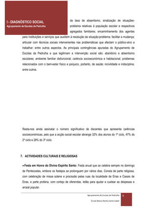 da taxa de absentismo; sinalização de situações-
I - DIAGNÓSTICO SOCIAL
Agrupamento de Escolas da Pedrulha                   problema relativas à população escolar e respectivos
                                                     agregados familiares; encaminhamento dos agentes
             para instituições e serviços que auxiliem à resolução da situação-problema; facilitar a mudança;
             articular com técnicos sociais intervenientes nas problemáticas que afectam o público-alvo a
             trabalhar; entre outros aspectos. As principais contingências apuradas do Agrupamento de
             Escolas da Pedrulha e que legitimam a intervenção social são: abandono e absentismo
             escolares; ambiente familiar disfuncional; carência socioeconómica e habitacional; problemas
             relacionados com o bem-estar físico e psíquico, portanto, de saúde; incivilidade e indisciplina;
             entre outros.




             Resta-nos ainda assinalar o número significativo de discentes que apresenta carências
             socioeconómicas, pelo que a acção social escolar abrange 32% dos alunos do 1º ciclo, 47% do
             2º ciclo e 28% do 3º ciclo.




            7. ACTIVIDADES CULTURAIS E RELIGIOSAS

              Festa em Honra do Divino Espírito Santo: Festa anual que se celebra sempre no domingo
             de Pentecostes, embora os festejos se prolonguem por vários dias. Consta de parte religiosa,
             com celebração de missa solene e procissão pelas ruas da localidade de Eiras e Casais de
             Eiras, e parte profana, com cortejo de oferendas, leilão para ajudar a custear as despesas e
             arraial popular.

                                                                    Agrupamento de Escolas da Pedrulha     9
                                                                       Escola Básica Rainha Santa Isabel
 