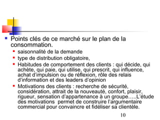    Points clés de ce marché sur le plan de la
    consommation.
       saisonnalité de la demande
       type de distribution obligatoire,
       Habitudes de comportement des clients : qui décide, qui
        achète, qui paie, qui utilise, qui prescrit, qui influence,
        achat d’impulsion ou de réflexion, rôle des relais
        d’information et des leaders d’opinion
       Motivations des clients : recherche de sécurité,
        considération, attrait de la nouveauté, confort, plaisir,
        rigueur, sensation d’appartenance à un groupe…..L’étude
        des motivations permet de construire l’argumentaire
        commercial pour convaincre et fidéliser sa clientèle.
                                                    10
 