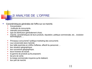 2/ ANALYSE DE L’OFFRE

   Caractéristiques générales de l'offre sur ce marché.
        Concentration
         multitude de concurrents,
        intensité concurrentielle,
        type de distribution généralement choisi,
        marché, caractéristiques de leurs produits, réputation, politique commerciale, etc... évolution
         technologique, ...

        Principaux concurrents? politique marketing des concurrents
        Leur ancienneté dans l’activité;
        leur taille exprimée en chiffre d’affaires, effectif du personnel….
        leur situation géographique;
        leur couverture géographique;
        leurs horaires de travail;
        la gamme de produits qu’ils proposent;
        les prix de vente;
        la marge commerciale moyenne qu’ils réalisent;
        leur part de marché


                                                                                     11
 