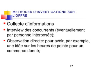 METHODES D’INVESTIGATIONS SUR
       L’OFFRE

   Collecte d’informations
   Interview des concurrents (éventuellement
    par personne interposée);
   Observation directe: pour avoir, par exemple,
    une idée sur les heures de pointe pour un
    commerce donné;


                                      12
 