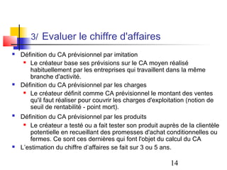 3/ Evaluer le chiffre d'affaires
   Définition du CA prévisionnel par imitation
      Le créateur base ses prévisions sur le CA moyen réalisé

       habituellement par les entreprises qui travaillent dans la même
       branche d'activité.
   Définition du CA prévisionnel par les charges
      Le créateur définit comme CA prévisionnel le montant des ventes

       qu'il faut réaliser pour couvrir les charges d'exploitation (notion de
       seuil de rentabilité - point mort).
   Définition du CA prévisionnel par les produits
      Le créateur a testé ou a fait tester son produit auprès de la clientèle

       potentielle en recueillant des promesses d'achat conditionnelles ou
       fermes. Ce sont ces dernières qui font l'objet du calcul du CA
   L’estimation du chiffre d’affaires se fait sur 3 ou 5 ans.

                                                            14
 