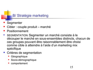 B/ Stratégie marketing
   Segmenter
   Cibler : couple produit – marché
   Positionnement

    SEGMENTATION: Segmenter un marché consiste à le
    découper le marché en sous-ensembles distincts, chacun de
    ces groupes pouvant être raisonnablement être choisi
    comme cible à atteindre à l’aide d’un marketing mix
    spécifique
   Critères de segmentation
       Géographique
       Socio-démographique
       comportement
                                               15
 