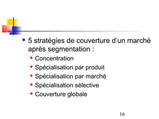    5 stratégies de couverture d’un marché
    après segmentation :
       Concentration
       Spécialisation par produit
       Spécialisation par marché
       Spécialisation sélective
       Couverture globale


                                     16
 