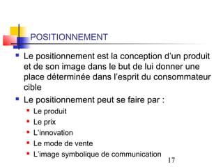 POSITIONNEMENT
   Le positionnement est la conception d’un produit
    et de son image dans le but de lui donner une
    place déterminée dans l’esprit du consommateur
    cible
   Le positionnement peut se faire par :
       Le produit
       Le prix
       L’innovation
       Le mode de vente
       L’image symbolique de communication
                                              17
 