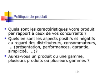 Politique de produit


   Quels sont les caractéristiques votre produit
    par rapport à ceux de vos concurrents ?
   Quels en sont les aspects positifs et négatifs
    au regard des distributeurs, consommateurs,
    ... (présentation, performances, garantie,
    simplicité, ...)?
   Aurez-vous un produit ou une gamme,
    plusieurs produits ou plusieurs gammes ?

                                      19
 