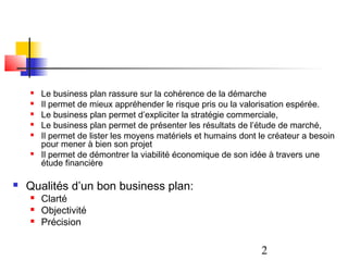    Le business plan rassure sur la cohérence de la démarche
       Il permet de mieux appréhender le risque pris ou la valorisation espérée.
       Le business plan permet d’expliciter la stratégie commerciale,
       Le business plan permet de présenter les résultats de l’étude de marché,
       Il permet de lister les moyens matériels et humains dont le créateur a besoin
        pour mener à bien son projet
       Il permet de démontrer la viabilité économique de son idée à travers une
        étude financière

   Qualités d’un bon business plan:
       Clarté
       Objectivité
       Précision

                                                                 2
 