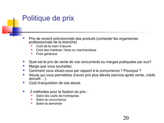 Politique de prix

   Prix de revient prévisionnels des produits (contacter les organismes
    professionnels de la branche)
        Coût de la main d’œuvre
        Coût des matières 1ères ou marchandises
        Frais généraux

   Quel est le prix de vente de vos concurrents ou marges pratiquées par eux?
   Marge que vous souhaitez
   Comment vous situez-vous par rapport à la concurrence ? Pourquoi ?
   Atouts qui vous permettrez d’avoir prix plus élevés (service après vente, crédit,
    accueil….)
   Coût d’acquisition de ces atouts

   3 méthodes pour la fixation du prix :
        Selon les coûts de l’entreprise
        Selon la concurrence
        Selon la demande



                                                                20
 