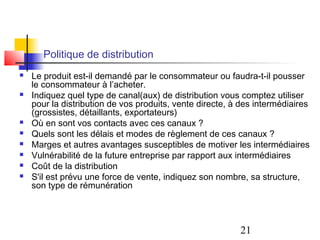 Politique de distribution
   Le produit est-il demandé par le consommateur ou faudra-t-il pousser
    le consommateur à l’acheter.
   Indiquez quel type de canal(aux) de distribution vous comptez utiliser
    pour la distribution de vos produits, vente directe, à des intermédiaires
    (grossistes, détaillants, exportateurs)
   Où en sont vos contacts avec ces canaux ?
   Quels sont les délais et modes de règlement de ces canaux ?
   Marges et autres avantages susceptibles de motiver les intermédiaires
   Vulnérabilité de la future entreprise par rapport aux intermédiaires
   Coût de la distribution
   S'il est prévu une force de vente, indiquez son nombre, sa structure,
    son type de rémunération




                                                          21
 