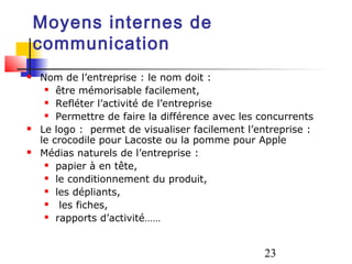 Moyens internes de
    communication
   Nom de l’entreprise : le nom doit :
      être mémorisable facilement,

      Refléter l’activité de l’entreprise

      Permettre de faire la différence avec les concurrents

   Le logo : permet de visualiser facilement l’entreprise :
    le crocodile pour Lacoste ou la pomme pour Apple
   Médias naturels de l’entreprise :
      papier à en tête,

      le conditionnement du produit,

      les dépliants,

       les fiches,
      rapports d’activité……




                                                 23
 