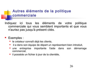 Autres éléments de la politique
        commerciale

Indiquez ici tous les éléments de votre politique
   commerciale qui vous semblent importants et que vous
   n'auriez pas jusqu'à présent cités.

   Exemples :
       le créateur connaît déjà les clients,
        il a dans son équipe de départ un représentant bien introduit,
       une entreprise importante l'aide dans son démarrage
        commercial,
       il possède un fichier à jour de la clientèle,



                                                        26
 
