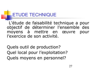 ETUDE TECHNIQUE
  L’étude de faisabilité technique a pour
objectif de déterminer l’ensemble des
moyens à mettre en œuvre pour
l’exercice de son activité.

Quels outil de production?
Quel local pour l’exploitation?
Quels moyens en personnel?
                                  27
 
