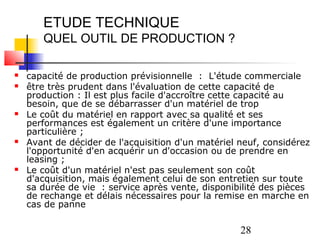 ETUDE TECHNIQUE
       QUEL OUTIL DE PRODUCTION ?

   capacité de production prévisionnelle : L'étude commerciale
   être très prudent dans l'évaluation de cette capacité de
    production : Il est plus facile d'accroître cette capacité au
    besoin, que de se débarrasser d'un matériel de trop
   Le coût du matériel en rapport avec sa qualité et ses
    performances est également un critère d'une importance
    particulière ;
   Avant de décider de l'acquisition d'un matériel neuf, considérez
    l'opportunité d'en acquérir un d'occasion ou de prendre en
    leasing ;
   Le coût d'un matériel n'est pas seulement son coût
    d'acquisition, mais également celui de son entretien sur toute
    sa durée de vie : service après vente, disponibilité des pièces
    de rechange et délais nécessaires pour la remise en marche en
    cas de panne

                                                    28
 